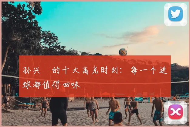 孙兴慜的十大高光时刻:每一个进球都值得回味