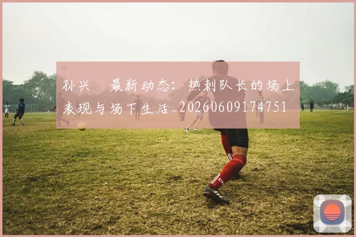 孙兴慜最新动态:热刺队长的场上表现与场下生活_20260609174751