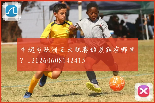 中超与欧洲五大联赛的差距在哪里？_20260608142415