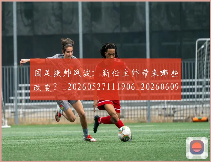 国足换帅风波:新任主帅带来哪些改变?_20260527111906_20260609132714