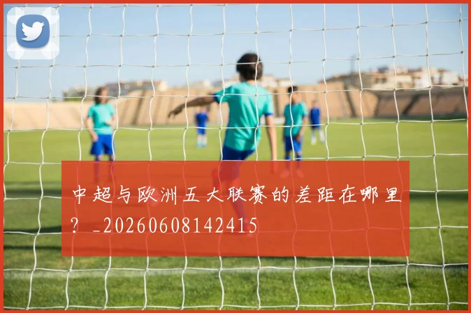中超与欧洲五大联赛的差距在哪里?_20260608142415