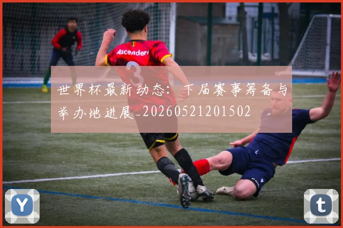 世界杯最新动态：下届赛事筹备与举办地进展_20260521201502