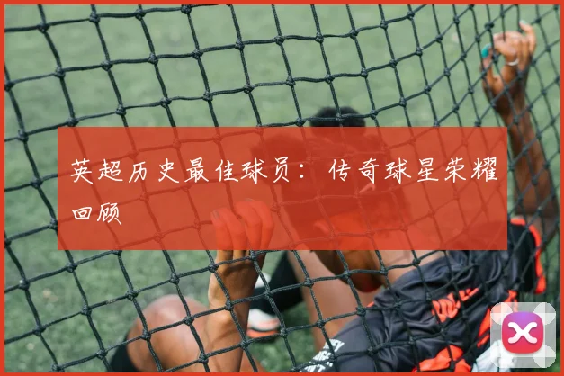 英超历史最佳球员:传奇球星荣耀回顾