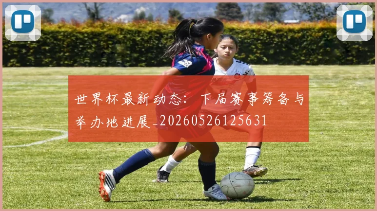 世界杯最新动态:下届赛事筹备与举办地进展_20260526125631