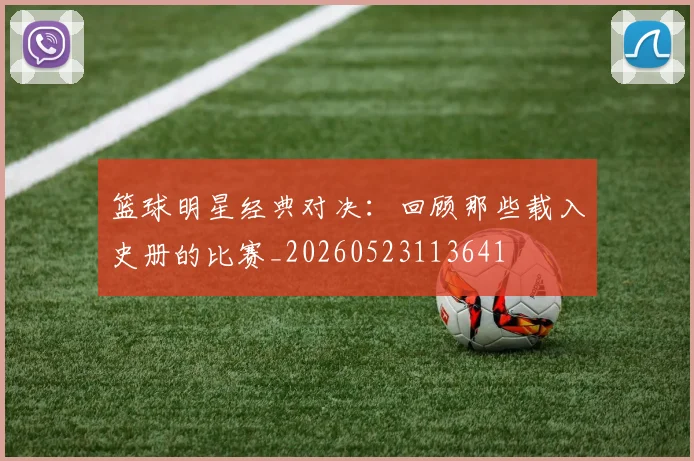 篮球明星经典对决：回顾那些载入史册的比赛_20260523113641