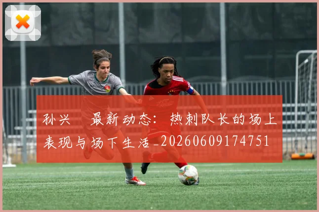 孙兴慜最新动态:热刺队长的场上表现与场下生活_20260609174751