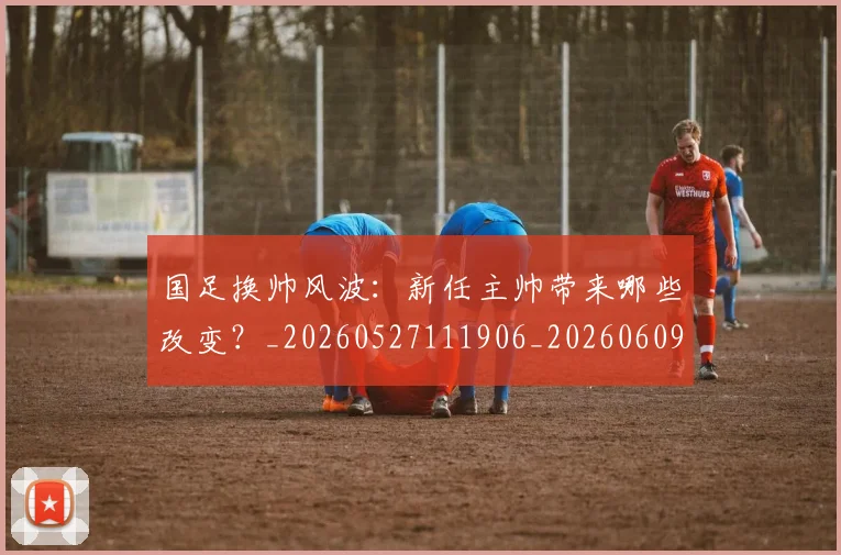 国足换帅风波:新任主帅带来哪些改变?_20260527111906_20260609132714