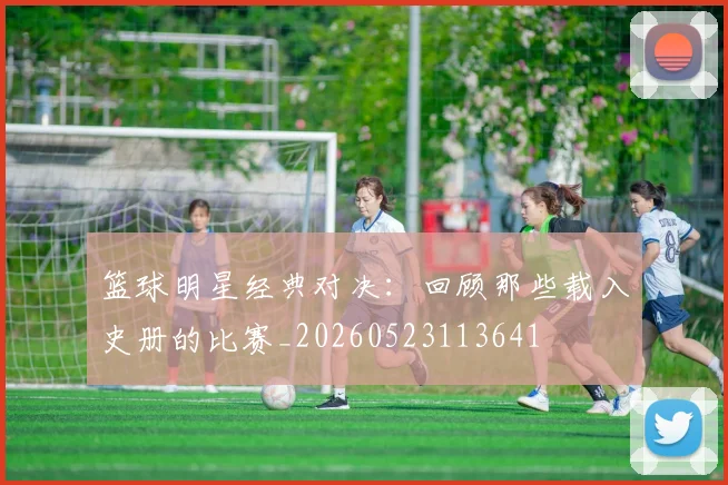 篮球明星经典对决：回顾那些载入史册的比赛_20260523113641